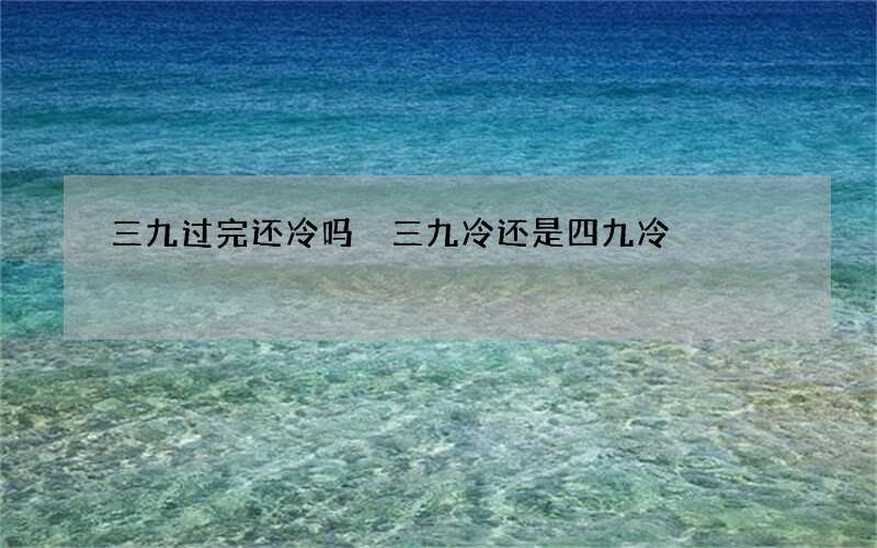 三九过完还冷吗 三九冷还是四九冷